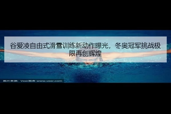 谷爱凌自由式滑雪训练新动作曝光，冬奥冠军挑战极限再创辉煌